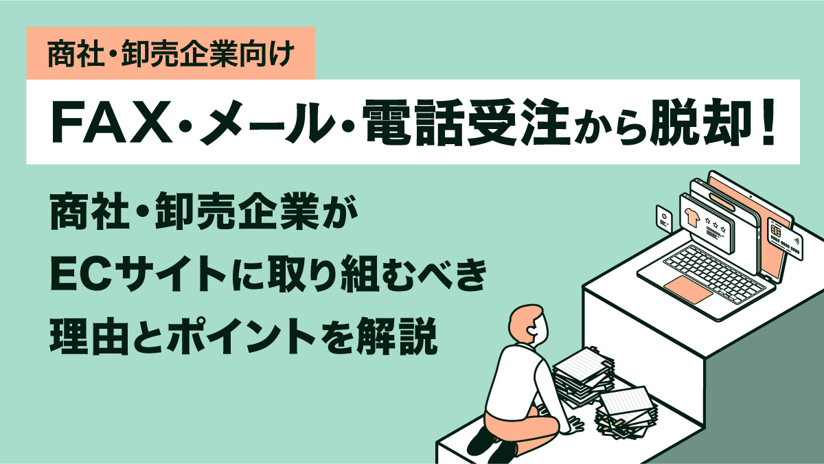 【商社・卸売企業向け】FAX・メール・電話受注から脱却！ 商社・卸売企業がECサイトに取り組むべき理由とポイントを解説